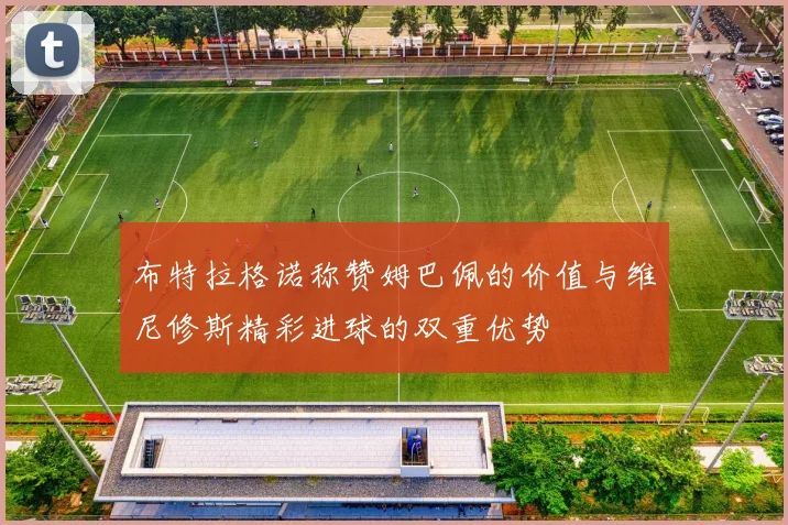 布特拉格诺称赞姆巴佩的价值与维尼修斯精彩进球的双重优势