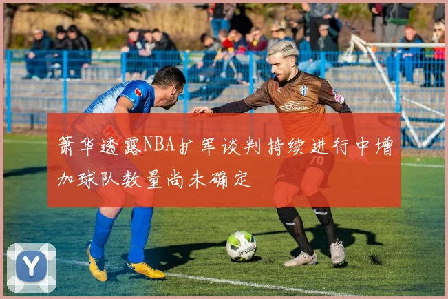 萧华透露NBA扩军谈判持续进行中增加球队数量尚未确定