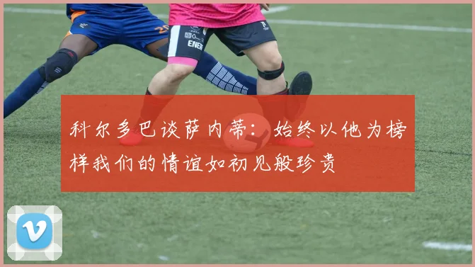科尔多巴谈萨内蒂：始终以他为榜样我们的情谊如初见般珍贵