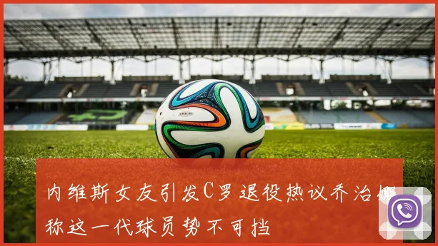 内维斯女友引发C罗退役热议乔治娜称这一代球员势不可挡