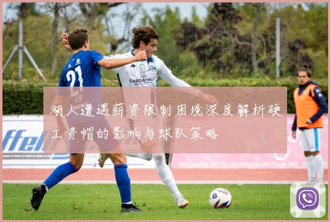 湖人遭遇薪资限制困境深度解析硬工资帽的影响与球队策略