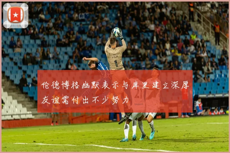 伦德博格幽默表示与库里建立深厚友谊需付出不少努力