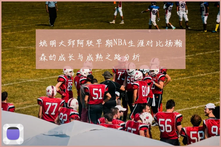 姚明大郅阿联早期NBA生涯对比杨瀚森的成长与成熟之路分析