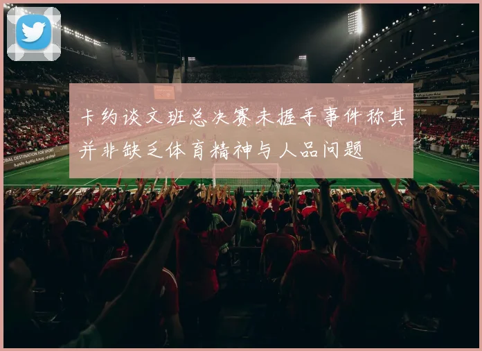 卡约谈文班总决赛未握手事件称其并非缺乏体育精神与人品问题