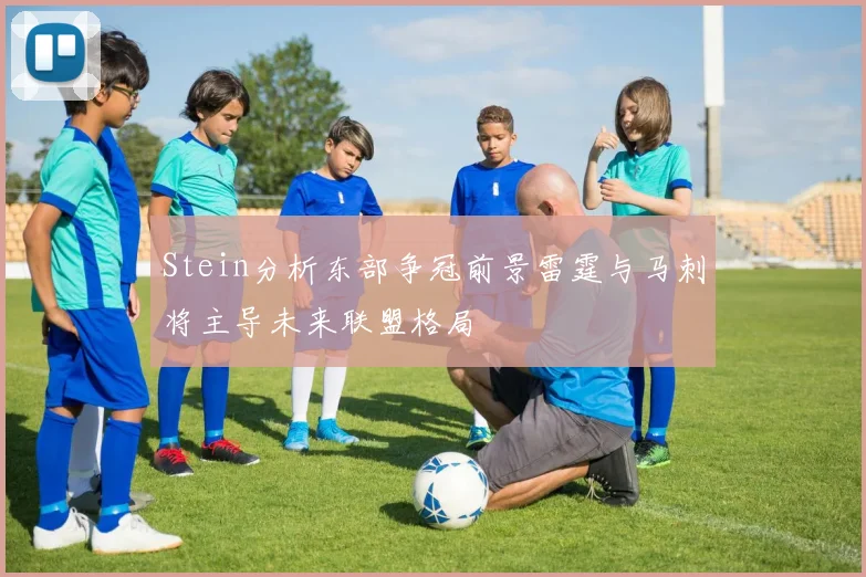 Stein分析东部争冠前景雷霆与马刺将主导未来联盟格局