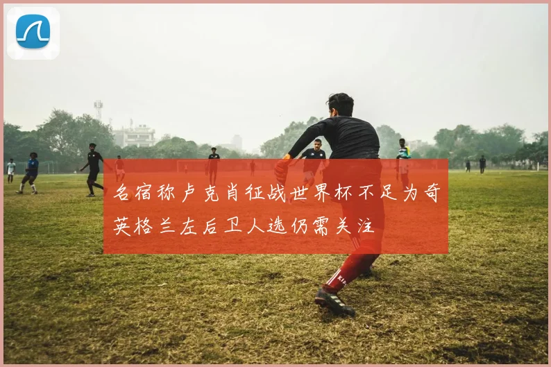 名宿称卢克肖征战世界杯不足为奇英格兰左后卫人选仍需关注