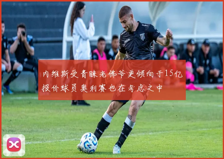 内维斯受青睐老佛爷更倾向于15亿报价球员奥利赛也在考虑之中