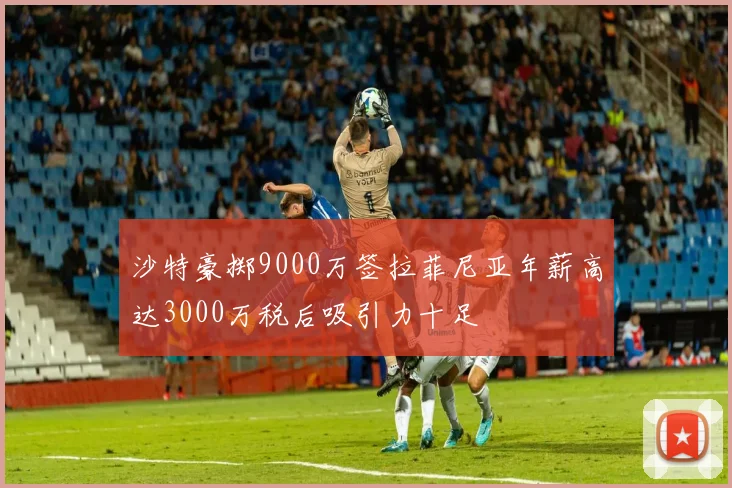 沙特豪掷9000万签拉菲尼亚年薪高达3000万税后吸引力十足