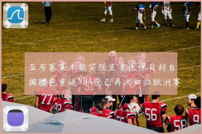 亚布塞莱未能实现五季医保目标自掏腰包重返NBA现已再次回归欧洲赛场