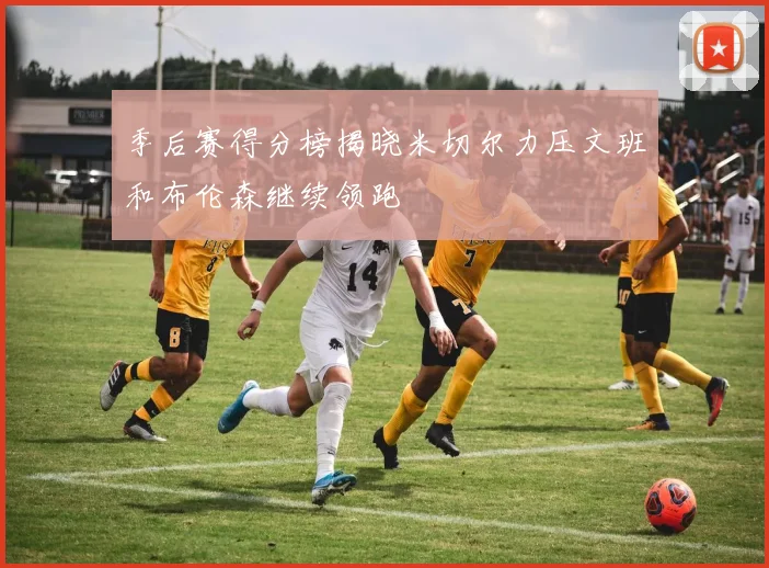 季后赛得分榜揭晓米切尔力压文班和布伦森继续领跑