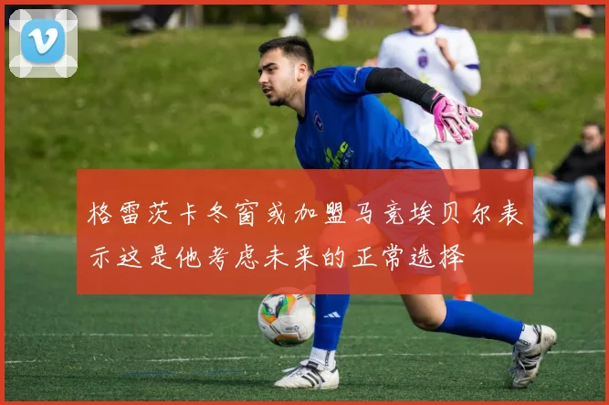 格雷茨卡冬窗或加盟马竞埃贝尔表示这是他考虑未来的正常选择