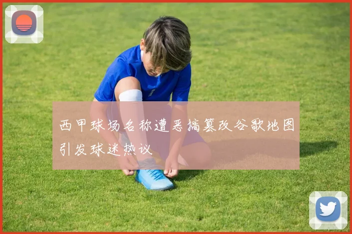 西甲球场名称遭恶搞篡改谷歌地图引发球迷热议