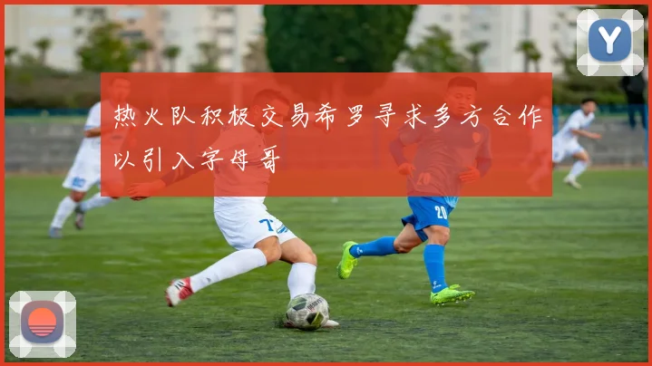 热火队积极交易希罗寻求多方合作以引入字母哥