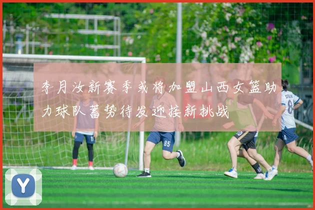李月汝新赛季或将加盟山西女篮助力球队蓄势待发迎接新挑战