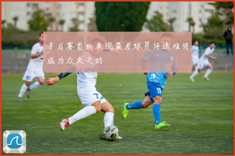 季后赛首轮表现最差球员评选谁将成为众矢之的