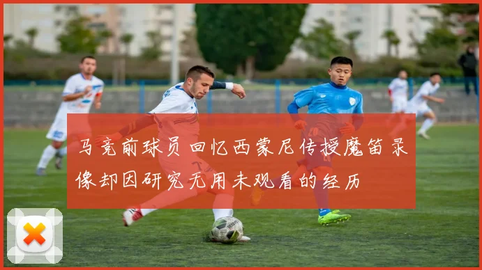 马竞前球员回忆西蒙尼传授魔笛录像却因研究无用未观看的经历